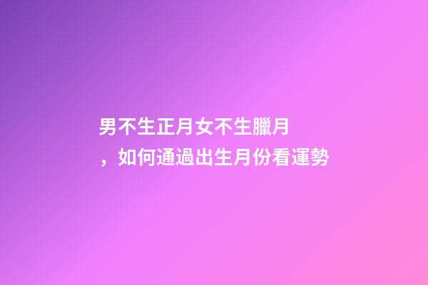 男不生正月女不生臘月，如何通過出生月份看運勢